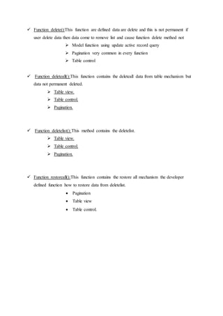  Function delete():This function are defined data are delete and this is not permanent if
user delete data then data come to remove list and cause function delete method not
 Model function using update active record query
 Pagination very common in every function
 Table control
 Function deleteall():This function contains the deleteall data from table mechanism but
data not permanent deleted.
 Table view.
 Table control.
 Pagination.
 Function deletelist():This method contains the deletelist.
 Table view.
 Table control.
 Pagination.
 Function restoreall():This function contains the restore all mechanism the developer
defined function how to restore data from deletelist.
 Pagination
 Table view
 Table control.
 