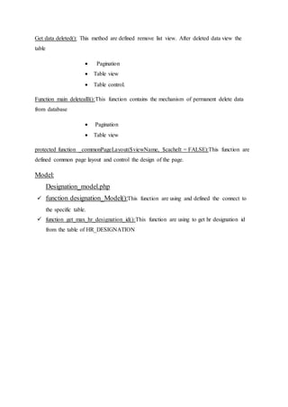 Get data deleted(): This method are defined remove list view. After deleted data view the
table
 Pagination
 Table view
 Table control.
Function main deletealll():This function contains the mechanism of permanent delete data
from database
 Pagination
 Table view
protected function _commonPageLayout($viewName, $cacheIt = FALSE):This function are
defined common page layout and control the design of the page.
Model:
Designation_model.php
 function designation_Model():This function are using and defined the connect to
the specific table.
 function get_max_hr_designation_id():This function are using to get hr designation id
from the table of HR_DESIGNATION
 