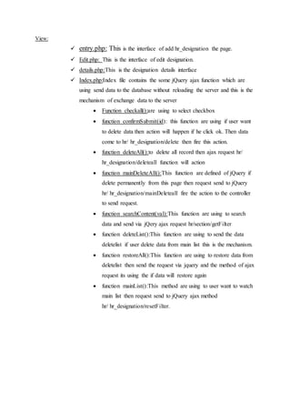 View:
 entry.php: This is the interface of add hr_designation the page.
 Edit.php: This is the interface of edit designation.
 details.php:This is the designation details interface
 Index.php:Index file contains the some jQuery ajax function which are
using send data to the database without reloading the server and this is the
mechanism of exchange data to the server
 Function checkall():are using to select checkbox
 function confirmSubmit(id): this function are using if user want
to delete data then action will happen if he click ok. Then data
come to hr/ hr_designation/delete then fire this action.
 function deleteAll():to delete all record then ajax request hr/
hr_designation/deleteall function will action
 function mainDeleteAll():This function are defined of jQuery if
delete permanently from this page then request send to jQuery
hr/ hr_designation/mainDeleteall fire the action to the controller
to send request.
 function searchContent(val):This function are using to search
data and send via jQery ajax request hr/section/getFilter
 function deleteList():This function are using to send the data
deletelist if user delete data from main list this is the mechanism.
 function restoreAll():This function are using to restore data from
deletelist then send the request via jquery and the method of ajax
request its using the if data will restore again
 function mainList():This method are using to user want to watch
main list then request send to jQuery ajax method
hr/ hr_designation/resetFilter.
 