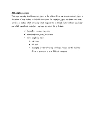 Add Employee Type:
This page are using to add employee_type to the edit or delete and search employee_type in
the below of page defined code level description for employee_typed escription and some
function or method which are using which purpose this is defined by the software developer
and which model and controller , and view are using this is defined.
 Controller: employee_type.php
 Model employee_type_model.php
 View: employee_type/
 entry.php.
 edit.php
 Index.php (Folder are using some ajax request say for example
delete or searching or save different purpose)
 