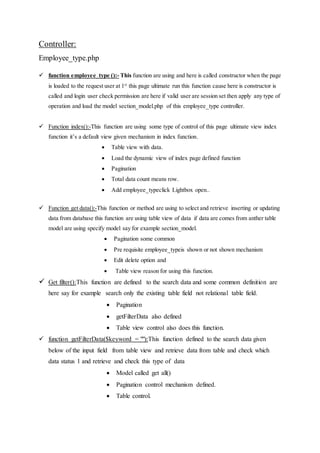 Controller:
Employee_type.php
 function employee_type ():- This function are using and here is called constructor when the page
is loaded to the request user at 1st
this page ultimate run this function cause here is constructor is
called and login user check permission are here if valid user are session set then apply any type of
operation and load the model section_model.php of this employee_type controller.
 Function index():-This function are using some type of control of this page ultimate view index
function it’s a default view given mechanism in index function.
 Table view with data.
 Load the dynamic view of index page defined function
 Pagination
 Total data count means row.
 Add employee_typeclick Lightbox open..
 Function get data():-This function or method are using to select and retrieve inserting or updating
data from database this function are using table view of data if data are comes from anther table
model are using specify model say for example section_model.
 Pagination some common
 Pre requisite employee_typeis shown or not shown mechanism
 Edit delete option and
 Table view reason for using this function.
 Get filter():This function are defined to the search data and some common definition are
here say for example search only the existing table field not relational table field.
 Pagination
 getFilterData also defined
 Table view control also does this function.
 function getFilterData($keyword = ""):This function defined to the search data given
below of the input field from table view and retrieve data from table and check which
data status 1 and retrieve and check this type of data
 Model called get all()
 Pagination control mechanism defined.
 Table control.
 