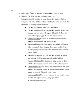 View:
 entry.php: This is the interface of add employee_type the page.
 Edit.php: This is the interface of edit employee_type.
 Index.php:Index file contains the some jQuery ajax function which are
using send data to the database without reloading the server and this is the
mechanism of exchange data to the server
 Function checkall():are using to select checkbox
 Function confirmSubmit(id): this function are using if user want
to delete data then action will happen if he click ok. Then data
come to hr/ employee_type/delete then fire this action.
 function deleteAll():to delete all record then ajax request hr/
employee_type/deleteall function will action
 function mainDeleteAll():This function are defined of jQuery if
delete permanently from this page then request send to jQuery
hr/ employee_type/mainDeleteall fire the action to the controller
to send request.
 function searchContent(val):This function are using to search
data and send via jQery ajax request hr/section/getFilter
 Function deleteList():This function are using to send the data
deletelist if user delete data from main list this is the mechanism.
 function restoreAll():This function are using to restore data from
deletelist then send the request via jquery and the method of ajax
request its using the if data will restore again
 function mainList():This method are using to user want to watch
main list then request send to jQuery ajax method
hr/ employee_type/resetFilter.
 