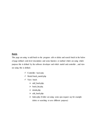Batch:
This page are using to add batch to the program edit or delete and search batch in the below
of page defined code level description and some function or method which are using which
purpose this is defined by the software developer and which model and controller , and view
are using this is defined.
 Controller: batch.php
 Model batch_model.php
 View: batch
 add_batch.php.
 batch_list.php.
 details.php.
 edit_batch.php
 Index.php (Folder are using some ajax request say for example
delete or searching or save different purpose)
 