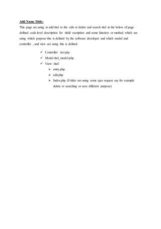Add Name Tittle:
This page are using to add titel to the edit or delete and search titel in the below of page
defined code level description for titeld escription and some function or method which are
using which purpose this is defined by the software developer and which model and
controller , and view are using this is defined.
 Controller: titel.php
 Model titel_model.php
 View: titel/
 entry.php.
 edit.php
 Index.php (Folder are using some ajax request say for example
delete or searching or save different purpose)
 