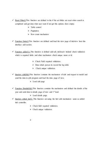  Reset Filter():This function are defined to the if the set folder are reset when search is
completed and get data what user want if not get this options show empty.
 Table control
 Pagination
 Row count mechanism
 Function Entry():This function are defined and load the view page of titelview here this
interface add section.
 Function added (): This function is defined add sub_titelinsert titeland check validation
which is required fields and other mechanism check unique name or id.
 Check Field required validation.
 Data which person its record the log table
 Check unique validation.
 function edit($id):This function contains the mechanism of edit .and request to model and
send the data to edit program and load the data page of view.
 Load edit page
 Function Details($id):This function contains the mechanism and defined the details of the
year and send data to details page of view and 1st load.
 Load details page.
 function edited_titel() This function are using the titel edit mechanism same as added
titel controller.
 Check field required validation.
 Check unique validation.

 