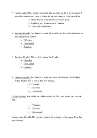 Function delete():This function are defined data are delete and this is not permanent if
user delete data then data come to remove list and cause function delete method not
 Model function using update active record query
 Pagination very common in every function
 Table control mechanism.
 Function deleteall():This function contains the deleteall data from table mechanism but
data not permanent deleted.
 Table view.
 Table control.
 Pagination.
 Function deletelist():This method contains the deletelist.
 Table view.
 Table control.
 Pagination.
 Function restoreall():This function contains the restore all mechanism the developer
defined function how to restore data from deletelist.
 Pagination
 Table view
 Table control.
Get data deleted(): This method are defined remove list view. After deleted data view the
table
 Pagination
 Table view
 Table control.
Function main deletealll():This function contains the mechanism of permanent delete data
from database
 