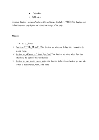  Pagination
 Table view
protected function _commonPageLayout($viewName, $cacheIt = FALSE):This function are
defined common page layout and control the design of the page.
Model:
 TITEL_Model
 function TITEL_Model() :This function are using and defined the connect to the
specific table.
 function get_all($cond = '', $start, $perPage):This function are using select data from
other table this defined those mechanism
 function get_max_master_name_id()In this function define the mechanism get max sub
section id from Master_Name_Tittle table
 