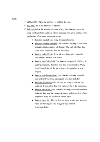 View:
 entry.php: This is the interface of add titel the page.
 Edit.php: This is the interface of edit titel.
 Index.php:Index file contains the some jQuery ajax function which are
using send data to the database without reloading the server and this is the
mechanism of exchange data to the server
 Function checkall():are using to select checkbox
 Function confirmSubmit(id): this function are using if user want
to delete data then action will happen if he click ok. Then data
come to hr/ titel/delete then fire this action.
 function deleteAll():to delete all record then ajax request hr/
titel/deleteall function will action
 function mainDeleteAll():This function are defined of jQuery if
delete permanently from this page then request send to jQuery
hr/titel/mainDeleteall fire the action to the controller to send
request.
 function searchContent(val):This function are using to search
data and send via jQery ajax request hr/section/getFilter
 Function deleteList():This function are using to send the data
deletelist if user delete data from main list this is the mechanism.
 function restoreAll():This function are using to restore data from
deletelist then send the request via jquery and the method of ajax
request its using the if data will restore again
 function mainList():This method are using to user want to watch
main list then request send to jQuery ajax method
hr/titel/resetFilter.
 