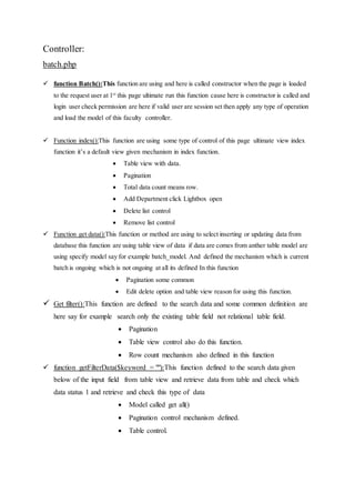 Controller:
batch.php
 function Batch():This function are using and here is called constructor when the page is loaded
to the request user at 1st
this page ultimate run this function cause here is constructor is called and
login user check permission are here if valid user are session set then apply any type of operation
and load the model of this faculty controller.
 Function index():This function are using some type of control of this page ultimate view index
function it’s a default view given mechanism in index function.
 Table view with data.
 Pagination
 Total data count means row.
 Add Department click Lightbox open
 Delete list control
 Remove list control
 Function get data():This function or method are using to select inserting or updating data from
database this function are using table view of data if data are comes from anther table model are
using specify model say for example batch_model. And defined the mechanism which is current
batch is ongoing which is not ongoing at all its defined In this function
 Pagination some common
 Edit delete option and table view reason for using this function.
 Get filter():This function are defined to the search data and some common definition are
here say for example search only the existing table field not relational table field.
 Pagination
 Table view control also do this function.
 Row count mechanism also defined in this function
 function getFilterData($keyword = ""):This function defined to the search data given
below of the input field from table view and retrieve data from table and check which
data status 1 and retrieve and check this type of data
 Model called get all()
 Pagination control mechanism defined.
 Table control.
 