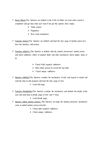  Reset Filter():This function are defined to the if the set folder are reset when search is
completed and get data what user want if not get this options show empty.
 Table control
 Pagination
 Row count mechanism
 Function Entry():This function are defined and load the view page of marital_statusview
here this interface add section.
 Function added (): This function is defined add sub_marital_statusinsert marital_status
and check validation which is required fields and other mechanism check unique name or
id.
 Check Field required validation.
 Data which person its record the log table
 Check unique validation.
 function edit($id):This function contains the mechanism of edit .and request to model and
send the data to edit program and load the data page of view.
 Load edit page
 Function Details($id):This function contains the mechanism and defined the details of the
year and send data to details page of view and 1st load.
 Load details page.
 function edited_marital_status() This function are using the marital_statusedit mechanism
same as added marital_statuscontroller.
 Check field required validation.
 Check unique validation.
 