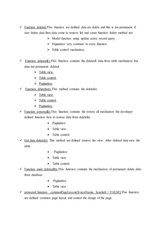  Function delete():This function are defined data are delete and this is not permanent if
user delete data then data come to remove list and cause function delete method not
 Model function using update active record query
 Pagination very common in every function
 Table control mechanism.
 Function deleteall():This function contains the deleteall data from table mechanism but
data not permanent deleted.
 Table view.
 Table control.
 Pagination.
 Function deletelist():This method contains the deletelist.
 Table view.
 Table control.
 Pagination.
 Function restoreall():This function contains the restore all mechanism the developer
defined function how to restore data from deletelist.
 Pagination
 Table view
 Table control.
 Get data deleted(): This method are defined remove list view. After deleted data view the
table
 Pagination
 Table view
 Table control.
 Function main deletealll():This function contains the mechanism of permanent delete data
from database
 Pagination
 Table view
 protected function _commonPageLayout($viewName, $cacheIt = FALSE):This function
are defined common page layout and control the design of the page.
 