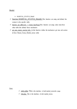 Model:
 MARITAL_STATUS_Model
 function MARITAL_STATUS_Model() :This function are using and defined the
connect to the specific table.
 function get_all($cond = '', $start, $perPage):This function are using select data from
other table this defined those mechanism
 get_max_master_marital_id(): In this function define the mechanism get max sub section
id from Master_Name_Marital_status table
View:
 entry.php: This is the interface of add marital_statusthe page.
 Edit.php: This is the interface of edit marital_status.
 