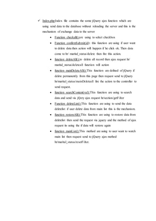  Index.php:Index file contains the some jQuery ajax function which are
using send data to the database without reloading the server and this is the
mechanism of exchange data to the server
 Function checkall():are using to select checkbox
 Function confirmSubmit(id): this function are using if user want
to delete data then action will happen if he click ok. Then data
come to hr/ marital_status/delete then fire this action.
 function deleteAll():to delete all record then ajax request hr/
marital_status/deleteall function will action
 function mainDeleteAll():This function are defined of jQuery if
delete permanently from this page then request send to jQuery
hr/marital_status/mainDeleteall fire the action to the controller to
send request.
 function searchContent(val):This function are using to search
data and send via jQery ajax request hr/section/getFilter
 Function deleteList():This function are using to send the data
deletelist if user delete data from main list this is the mechanism.
 function restoreAll():This function are using to restore data from
deletelist then send the request via jquery and the method of ajax
request its using the if data will restore again
 function mainList():This method are using to user want to watch
main list then request send to jQuery ajax method
hr/marital_status/resetFilter.
 