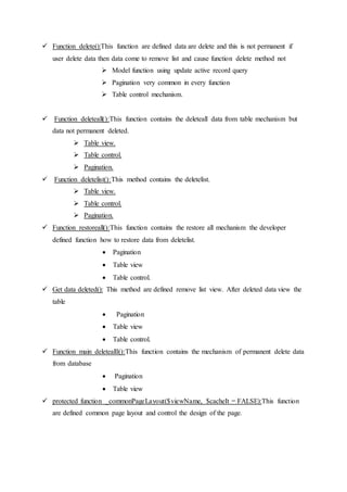  Function delete():This function are defined data are delete and this is not permanent if
user delete data then data come to remove list and cause function delete method not
 Model function using update active record query
 Pagination very common in every function
 Table control mechanism.
 Function deleteall():This function contains the deleteall data from table mechanism but
data not permanent deleted.
 Table view.
 Table control.
 Pagination.
 Function deletelist():This method contains the deletelist.
 Table view.
 Table control.
 Pagination.
 Function restoreall():This function contains the restore all mechanism the developer
defined function how to restore data from deletelist.
 Pagination
 Table view
 Table control.
 Get data deleted(): This method are defined remove list view. After deleted data view the
table
 Pagination
 Table view
 Table control.
 Function main deletealll():This function contains the mechanism of permanent delete data
from database
 Pagination
 Table view
 protected function _commonPageLayout($viewName, $cacheIt = FALSE):This function
are defined common page layout and control the design of the page.
 
