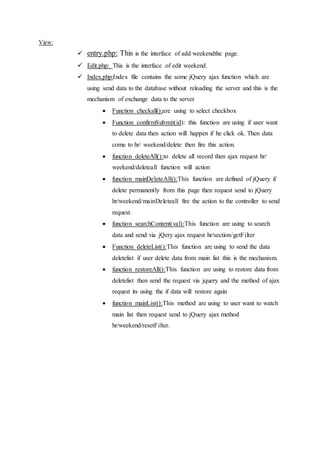 View:
 entry.php: This is the interface of add weekendthe page.
 Edit.php: This is the interface of edit weekend.
 Index.php:Index file contains the some jQuery ajax function which are
using send data to the database without reloading the server and this is the
mechanism of exchange data to the server
 Function checkall():are using to select checkbox
 Function confirmSubmit(id): this function are using if user want
to delete data then action will happen if he click ok. Then data
come to hr/ weekend/delete then fire this action.
 function deleteAll():to delete all record then ajax request hr/
weekend/deleteall function will action
 function mainDeleteAll():This function are defined of jQuery if
delete permanently from this page then request send to jQuery
hr/weekend/mainDeleteall fire the action to the controller to send
request.
 function searchContent(val):This function are using to search
data and send via jQery ajax request hr/section/getFilter
 Function deleteList():This function are using to send the data
deletelist if user delete data from main list this is the mechanism.
 function restoreAll():This function are using to restore data from
deletelist then send the request via jquery and the method of ajax
request its using the if data will restore again
 function mainList():This method are using to user want to watch
main list then request send to jQuery ajax method
hr/weekend/resetFilter.
 