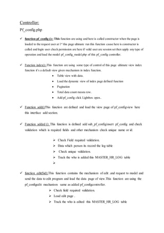 Controller:
Pf_config.php
 function pf_config ():- This function are using and here is called constructor when the page is
loaded to the request user at 1st
this page ultimate run this function cause here is constructor is
called and login user check permission are here if valid user are session set then apply any type of
operation and load the model pf_config_model.php of this pf_config controller.
 Function index():-This function are using some type of control of this page ultimate view index
function it’s a default view given mechanism in index function.
 Table view with data.
 Load the dynamic view of index page defined function
 Pagination
 Total data count means row.
 Add pf_config click Lightbox open..
 Function add():This function are defined and load the view page of pf_configview here
this interface add section.
 Function added (): This function is defined add sub_pf_configinsert pf_config and check
validation which is required fields and other mechanism check unique name or id.
 Check Field required validation.
 Data which person its record the log table
 Check unique validation.
 Track the who is added this MASTER_HR_LOG table

 function edit($id):This function contains the mechanism of edit .and request to model and
send the data to edit program and load the data page of view.This function are using the
pf_configedit mechanism same as added pf_configcontroller.
 Check field required validation.
 Load edit page .
 Track the who is edited this MASTER_HR_LOG table
 