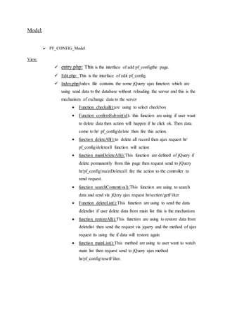 Model:
 PF_CONFIG_Model
View:
 entry.php: This is the interface of add pf_configthe page.
 Edit.php: This is the interface of edit pf_config.
 Index.php:Index file contains the some jQuery ajax function which are
using send data to the database without reloading the server and this is the
mechanism of exchange data to the server
 Function checkall():are using to select checkbox
 Function confirmSubmit(id): this function are using if user want
to delete data then action will happen if he click ok. Then data
come to hr/ pf_config/delete then fire this action.
 function deleteAll():to delete all record then ajax request hr/
pf_config/deleteall function will action
 function mainDeleteAll():This function are defined of jQuery if
delete permanently from this page then request send to jQuery
hr/pf_config/mainDeleteall fire the action to the controller to
send request.
 function searchContent(val):This function are using to search
data and send via jQery ajax request hr/section/getFilter
 Function deleteList():This function are using to send the data
deletelist if user delete data from main list this is the mechanism.
 function restoreAll():This function are using to restore data from
deletelist then send the request via jquery and the method of ajax
request its using the if data will restore again
 function mainList():This method are using to user want to watch
main list then request send to jQuery ajax method
hr/pf_config/resetFilter.
 
