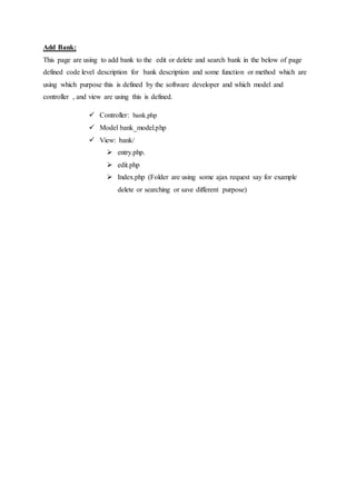 Add Bank:
This page are using to add bank to the edit or delete and search bank in the below of page
defined code level description for bank description and some function or method which are
using which purpose this is defined by the software developer and which model and
controller , and view are using this is defined.
 Controller: bank.php
 Model bank_model.php
 View: bank/
 entry.php.
 edit.php
 Index.php (Folder are using some ajax request say for example
delete or searching or save different purpose)
 