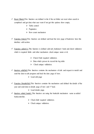  Reset Filter():This function are defined to the if the set folder are reset when search is
completed and get data what user want if not get this options show empty.
 Table control
 Pagination
 Row count mechanism
 Function Entry():This function are defined and load the view page of bankview here this
interface add section.
 Function added (): This function is defined add sub_bankinsert bank and check validation
which is required fields and other mechanism check unique name or id.
 Check Field required validation.
 Data which person its record the log table
 Check unique validation.
 function edit($id):This function contains the mechanism of edit .and request to model and
send the data to edit program and load the data page of view.
 Load edit page
 Function Details($id):This function contains the mechanism and defined the details of the
year and send data to details page of view and 1st load.
 Load details page.
 function edited_bank() This function are using the bankedit mechanism same as added
bankcontroller.
 Check field required validation.
 Check unique validation.
 