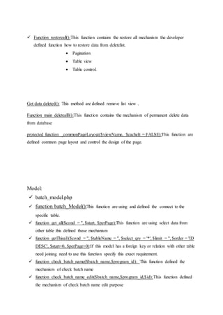  Function restoreall():This function contains the restore all mechanism the developer
defined function how to restore data from deletelist.
 Pagination
 Table view
 Table control.
Get data deleted(): This method are defined remove list view .
Function main deletealll():This function contains the mechanism of permanent delete data
from database
protected function _commonPageLayout($viewName, $cacheIt = FALSE):This function are
defined common page layout and control the design of the page.
Model:
 batch_model.php
 function batch_Model():This function are using and defined the connect to the
specific table.
 function get_all($cond = '', $start, $perPage):This function are using select data from
other table this defined those mechanism
 function getThisall($cond = '', $tableName = '', $select_qry = '*', $limit = '', $order = 'ID
DESC', $start=0, $perPage=0):If this model has a foreign key or relation with other table
need joining need to use this function specify this exact requirement.
 function check_batch_name($batch_name,$program_id): This function defined the
mechanism of check batch name
 function check_batch_name_edit($batch_name,$program_id,$id):This function defined
the mechanism of check batch name edit purpose
 