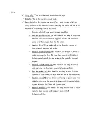 View:
 entry.php: This is the interface of add bankthe page.
 Edit.php: This is the interface of edit bank.
 Index.php:Index file contains the some jQuery ajax function which are
using send data to the database without reloading the server and this is the
mechanism of exchange data to the server
 Function checkall():are using to select checkbox
 Function confirmSubmit(id): this function are using if user want
to delete data then action will happen if he click ok. Then data
come to hr/ bank/delete then fire this action.
 function deleteAll():to delete all record then ajax request hr/
bank/deleteall function will action
 function mainDeleteAll():This function are defined of jQuery if
delete permanently from this page then request send to jQuery
hr/bank/mainDeleteall fire the action to the controller to send
request.
 function searchContent(val):This function are using to search
data and send via jQery ajax request hr/section/getFilter
 Function deleteList():This function are using to send the data
deletelist if user delete data from main list this is the mechanism.
 function restoreAll():This function are using to restore data from
deletelist then send the request via jquery and the method of ajax
request its using the if data will restore again
 function mainList():This method are using to user want to watch
main list then request send to jQuery ajax method
hr/bank/resetFilter.
 