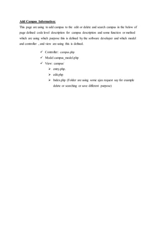 Add Campus Information:
This page are using to add campus to the edit or delete and search campus in the below of
page defined code level description for campus description and some function or method
which are using which purpose this is defined by the software developer and which model
and controller , and view are using this is defined.
 Controller: campus.php
 Model campus_model.php
 View: campus/
 entry.php.
 edit.php
 Index.php (Folder are using some ajax request say for example
delete or searching or save different purpose)
 