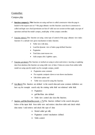 Controller:
Campus.php
 function campus():- This function are using and here is called constructor when the page is
loaded to the request user at 1st
this page ultimate run this function cause here is constructor is
called and login user check permission are here if valid user are session set then apply any type of
operation and load the model campus_model.php of this campus controller.
 Function index():-This function are using some type of control of this page ultimate view index
function it’s a default view given mechanism in index function.
 Table view with data.
 Load the dynamic view of index page defined function
 Pagination
 Total data count means row.
 Add campus click Lightbox open..
 Function get data():-This function or method are using to select and retrieve inserting or updating
data from database this function are using table view of data if data are comes from anther table
model are using specify model say for example campus_model.
 Pagination some common
 Pre requisite campusis shown or not shown mechanism
 Edit delete option and
 Table view reason for using this function.
 Get filter():This function are defined to the search data and some common definition are
here say for example search only the existing table field not relational table field.
 Pagination
 getFilterData also defined
 Table view control also does this function.
 function getFilterData($keyword = ""):This function defined to the search data given
below of the input field from table view and retrieve data from table and check which
data status 1 and retrieve and check this type of data
 Model called get all()
 Pagination control mechanism defined.
 Table control.
 
