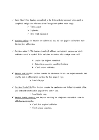  Reset Filter():This function are defined to the if the set folder are reset when search is
completed and get data what user want if not get this options show empty.
 Table control
 Pagination
 Row count mechanism
 Function Entry():This function are defined and load the view page of campusview here
this interface add section.
 Function added (): This function is defined add sub_campusinsert campus and check
validation which is required fields and other mechanism check unique name or id.
 Check Field required validation.
 Data which person its record the log table
 Check unique validation.
 function edit($id):This function contains the mechanism of edit .and request to model and
send the data to edit program and load the data page of view.
 Load edit page
 Function Details($id):This function contains the mechanism and defined the details of the
year and send data to details page of view and 1st load.
 Load details page.
 function edited_campus() This function are using the campusedit mechanism same as
added campuscontroller.
 Check field required validation.
 Check unique validation.
 