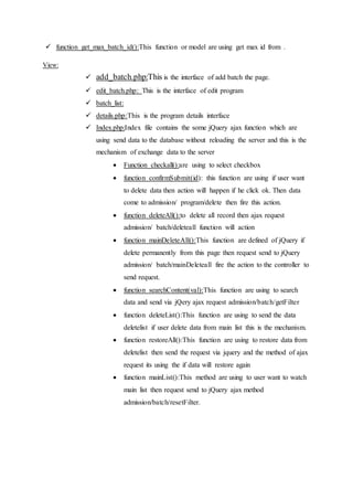  function get_max_batch_id():This function or model are using get max id from .
View:
 add_batch.php:This is the interface of add batch the page.
 edit_batch.php: This is the interface of edit program
 batch_list:
 details.php:This is the program details interface
 Index.php:Index file contains the some jQuery ajax function which are
using send data to the database without reloading the server and this is the
mechanism of exchange data to the server
 Function checkall():are using to select checkbox
 function confirmSubmit(id): this function are using if user want
to delete data then action will happen if he click ok. Then data
come to admission/ program/delete then fire this action.
 function deleteAll():to delete all record then ajax request
admission/ batch/deleteall function will action
 function mainDeleteAll():This function are defined of jQuery if
delete permanently from this page then request send to jQuery
admission/ batch/mainDeleteall fire the action to the controller to
send request.
 function searchContent(val):This function are using to search
data and send via jQery ajax request admission/batch/getFilter
 function deleteList():This function are using to send the data
deletelist if user delete data from main list this is the mechanism.
 function restoreAll():This function are using to restore data from
deletelist then send the request via jquery and the method of ajax
request its using the if data will restore again
 function mainList():This method are using to user want to watch
main list then request send to jQuery ajax method
admission/batch/resetFilter.
 