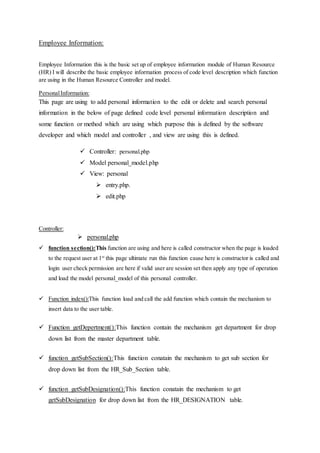 Employee Information:
Employee Information this is the basic set up of employee information module of Human Resource
(HR) I will describe the basic employee information process of code level description which function
are using in the Human Resource Controller and model.
PersonalInformation:
This page are using to add personal information to the edit or delete and search personal
information in the below of page defined code level personal information description and
some function or method which are using which purpose this is defined by the software
developer and which model and controller , and view are using this is defined.
 Controller: personal.php
 Model personal_model.php
 View: personal
 entry.php.
 edit.php
Controller:
 personal.php
 function section():This function are using and here is called constructor when the page is loaded
to the request user at 1st
this page ultimate run this function cause here is constructor is called and
login user check permission are here if valid user are session set then apply any type of operation
and load the model personal_model of this personal controller.
 Function index():This function load and call the add function which contain the mechanism to
insert data to the user table.
 Function getDepertment():This function contain the mechanism get department for drop
down list from the master department table.
 function getSubSection():This function conatain the mechanism to get sub section for
drop down list from the HR_Sub_Section table.
 function getSubDesignation():This function conatain the mechanism to get
getSubDesignation for drop down list from the HR_DESIGNATION table.
 