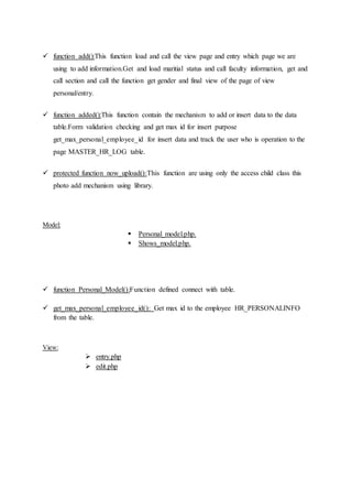  function add():This function load and call the view page and entry which page we are
using to add information.Get and load maritial status and call faculty information, get and
call section and call the function get gender and final view of the page of view
personal/entry.
 function added():This function contain the mechanism to add or insert data to the data
table.Form validation checking and get max id for insert purpose
get_max_personal_employee_id for insert data and track the user who is operation to the
page MASTER_HR_LOG table.
 protected function now_upload():This function are using only the access child class this
photo add mechanism using library.
Model:
 Personal_model.php.
 Shows_model.php.
 function Personal_Model():Function defined connect with table.
 get_max_personal_employee_id(): Get max id to the employee HR_PERSONALINFO
from the table.
View:
 entry.php
 edit.php
 