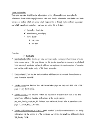 Family Information:
This page are using to add family information to the edit or delete and search family
information in the below of page defined code level family information description and some
function or method which are using which purpose this is defined by the software developer
and which model and controller , and view are using this is defined.
 Controller: family.php
 Model family_model.php
 View: family
 entry.php.
 edit.php
Controller:
 family.php
 function family():This function are using and here is called constructor when the page is loaded
to the request user at 1st
this page ultimate run this function cause here is constructor is called and
login user check permission are here if valid user are session set then apply any type of operation
and load the model family_model of this family controller.
 Function index():This function load and call the add function which contain the mechanism to
insert data to the user table.
 function add():This function load and call the view page and entry and final view of the
page of view family/entry.
 function added():This function contain the mechanism to add or insert data to the data
table.Form validation checking and get max id for insert purpose
get_max_family_employee_id for insert data and track the user who is operation to the
page MASTER_HR_LOG table.
 function edit($employee_id = NULL):This function contain the mechanism to edit family
information via the getting id of the employee and retrieve the employee id from the table
HR_Family Table.
 