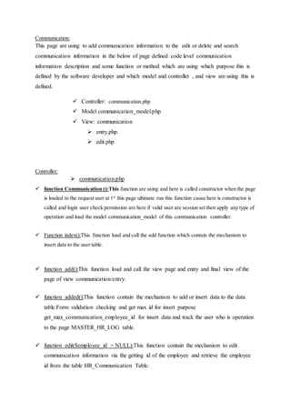 Communication:
This page are using to add communication information to the edit or delete and search
communication information in the below of page defined code level communication
information description and some function or method which are using which purpose this is
defined by the software developer and which model and controller , and view are using this is
defined.
 Controller: communication.php
 Model communication_model.php
 View: communication
 entry.php.
 edit.php
Controller:
 communication.php
 function Communication ():This function are using and here is called constructor when the page
is loaded to the request user at 1st
this page ultimate run this function cause here is constructor is
called and login user check permission are here if valid user are session set then apply any type of
operation and load the model communication_model of this communication controller.
 Function index():This function load and call the add function which contain the mechanism to
insert data to the user table.
 function add():This function load and call the view page and entry and final view of the
page of view communication/entry.
 function added():This function contain the mechanism to add or insert data to the data
table.Form validation checking and get max id for insert purpose
get_max_communication_employee_id for insert data and track the user who is operation
to the page MASTER_HR_LOG table.
 function edit($employee_id = NULL):This function contain the mechanism to edit
communication information via the getting id of the employee and retrieve the employee
id from the table HR_Communication Table.
 