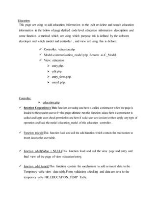 Education:
This page are using to add education information to the edit or delete and search education
information in the below of page defined code level education information description and
some function or method which are using which purpose this is defined by the software
developer and which model and controller , and view are using this is defined.
 Controller: education.php
 Model:-communication_model.php Rename as C_Model.
 View: education
 entry.php.
 edit.php
 entry_form.php.
 entry1.php.
Controller:
 education.php
 function Education ():This function are using and here is called constructor when the page is
loaded to the request user at 1st
this page ultimate run this function cause here is constructor is
called and login user check permission are here if valid user are session set then apply any type of
operation and load the model education_model of this education controller.
 Function index():This function load and call the add function which contain the mechanism to
insert data to the user table.
 function add1($idno = NULL)This function load and call the view page and entry and
final view of the page of view education/entry.
 function add_temp()This function contain the mechanism to add or insert data to the
Temporary table view data table.Form validation checking and data are save to the
temporary table HR_EDUCATION_TEMP Table.
 
