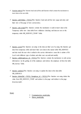  Function index():This function load and call the add function which contain the mechanism to
insert data to the user table.
 function add1($idno = NULL)This function load and call the view page and entry and
final view of the page of view service/entry.
 function add_temp()This function contain the mechanism to add or insert data to the
Temporary table view data table.Form validation checking and data are save to the
temporary table HR_SERVICE_TEMP Table.
 function save():This function are using to the data are final save by using this function get
data from temporary table and insert final save data to the master table HR_SERVICE
and also track the user who is added to the service information cause this is admin of Hr
Level work different type of admin and other user can add and modify.
 function edit($employee_id = NULL):This function contain the mechanism to edit service
information via the getting id of the employee and retrieve the employee id from the table
HR_Service Table.
 function update():This function are using to update the data to the data table
HR_SERVICE
 function delete($id = NULL, $employee_id = NULL):This function are using delete this
value from HR_SERVICE_TEMP and redirect to the page and redirect to the page
hr/service/add1.
Model:
 Communication_model.php.
 Shows_model.php.
 