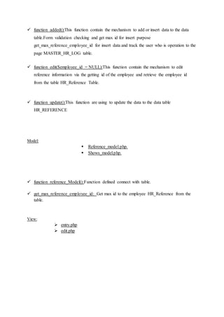  function added():This function contain the mechanism to add or insert data to the data
table.Form validation checking and get max id for insert purpose
get_max_reference_employee_id for insert data and track the user who is operation to the
page MASTER_HR_LOG table.
 function edit($employee_id = NULL):This function contain the mechanism to edit
reference information via the getting id of the employee and retrieve the employee id
from the table HR_Reference Table.
 function update():This function are using to update the data to the data table
HR_REFERENCE
Model:
 Reference_model.php.
 Shows_model.php.
 function reference_Model():Function defined connect with table.
 get_max_reference_employee_id: Get max id to the employee HR_Reference from the
table.
View:
 entry.php
 edit.php
 