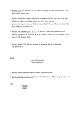  function add():This function load and call the view page and entry and final view of the
page of view training/entry.
 function added():This function contain the mechanism to add or insert data to the data
table.Form validation checking and get max id for insert purpose
get_max_training_employee_id for insert data and track the user who is operation to the
page MASTER_HR_LOG table.
 function edit($employee_id = NULL):This function contain the mechanism to edit
training information via the getting id of the employee and retrieve the employee id from
the table HR_Training Table.
 function update():This function are using to update the data to the data table
HR_TRAINING
Model:
 personal_model.php
 Shows_model.php.
 function training_Model():Function defined connect with table.
 get_max_training_employee_id: Get max id to the employee HR_Training from the table.
View:
 entry.php
 edit.php
 