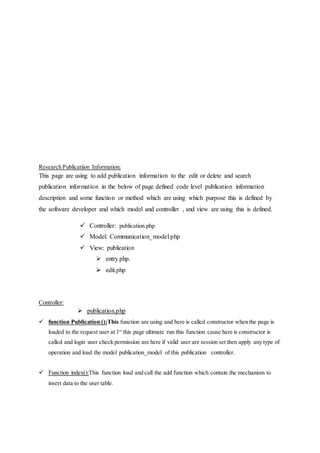 Research Publicatiion Information:
This page are using to add publication information to the edit or delete and search
publication information in the below of page defined code level publication information
description and some function or method which are using which purpose this is defined by
the software developer and which model and controller , and view are using this is defined.
 Controller: publication.php
 Model: Communication_model.php
 View: publication
 entry.php.
 edit.php
Controller:
 publication.php
 function Publication ():This function are using and here is called constructor when the page is
loaded to the request user at 1st
this page ultimate run this function cause here is constructor is
called and login user check permission are here if valid user are session set then apply any type of
operation and load the model publication_model of this publication controller.
 Function index():This function load and call the add function which contain the mechanism to
insert data to the user table.
 