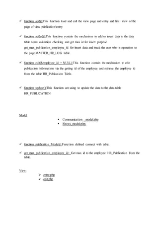  function add():This function load and call the view page and entry and final view of the
page of view publication/entry.
 function added():This function contain the mechanism to add or insert data to the data
table.Form validation checking and get max id for insert purpose
get_max_publication_employee_id for insert data and track the user who is operation to
the page MASTER_HR_LOG table.
 function edit($employee_id = NULL):This function contain the mechanism to edit
publication information via the getting id of the employee and retrieve the employee id
from the table HR_Publication Table.
 function update():This function are using to update the data to the data table
HR_PUBLICATION
Model:
 Communication _model.php
 Shows_model.php.
 function publication_Model():Function defined connect with table.
 get_max_publication_employee_id: Get max id to the employee HR_Publication from the
table.
View:
 entry.php
 edit.php
 