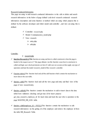 Research Conducted Information:
This page are using to add research conducted information to the edit or delete and search
research information in the below of page defined code level research conducted research
information description and some function or method which are using which purpose this is
defined by the software developer and which model and controller , and view are using this is
defined.
 Controller: research.php
 Model: Communication_model.php
 View: research
 entry.php.
 edit.php
Controller:
 research.php
 function Research ():This function are using and here is called constructor when the page is
loaded to the request user at 1st
this page ultimate run this function cause here is constructor is
called and login user check permission are here if valid user are session set then apply any type of
operation and load the model research_modelof this research controller.
 Function index():This function load and call the add function which contain the mechanism to
insert data to the user table.
 function add():This function load and call the view page and entry and final view of the
page of view research/entry.
 function added():This function contain the mechanism to add or insert data to the data
table.Form validation checking and get max id for insert purpose
get_max_research_employee_id for insert data and track the user who is operation to the
page MASTER_HR_LOG table.
 function edit($employee_id = NULL):This function contain the mechanism to edit
research information via the getting id of the employee and retrieve the employee id from
the table HR_Research Table.
 