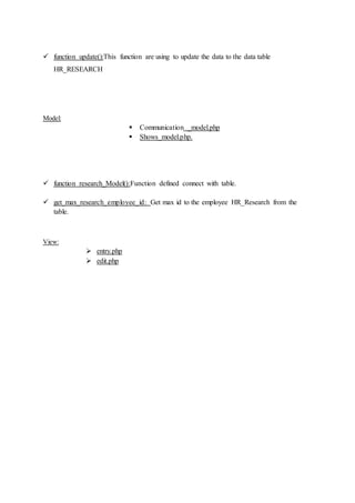  function update():This function are using to update the data to the data table
HR_RESEARCH
Model:
 Communication _model.php
 Shows_model.php.
 function research_Model():Function defined connect with table.
 get_max_research_employee_id: Get max id to the employee HR_Research from the
table.
View:
 entry.php
 edit.php
 