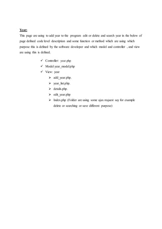 Year:
This page are using to add year to the program edit or delete and search year in the below of
page defined code level description and some function or method which are using which
purpose this is defined by the software developer and which model and controller , and view
are using this is defined.
 Controller: year.php
 Model year_model.php
 View: year
 add_year.php.
 year_list.php.
 details.php.
 edit_year.php
 Index.php (Folder are using some ajax request say for example
delete or searching or save different purpose)
 
