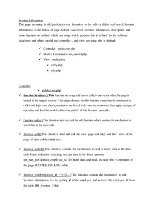 Seminar Information:
This page are using to add participationin formation to the edit or delete and search Seminar
information in the below of page defined code level Seminar information description and
some function or method which are using which purpose this is defined by the software
developer and which model and controller , and view are using this is defined.
 Controller: publication.php
 Model: Communication_model.php
 View: publication
 entry.php.
 edit.php
Controller:
 publication.php
 function Seminar ():This function are using and here is called constructor when the page is
loaded to the request user at 1st
this page ultimate run this function cause here is constructor is
called and login user check permission are here if valid user are session set then apply any type of
operation and load the model publication_model of this Seminar controller.
 Function index():This function load and call the add function which contain the mechanism to
insert data to the user table.
 function add():This function load and call the view page and entry and final view of the
page of view publication/entry.
 function added():This function contain the mechanism to add or insert data to the data
table.Form validation checking and get max id for insert purpose
get_max_publication_employee_id for insert data and track the user who is operation to
the page MASTER_HR_LOG table.
 function edit($employee_id = NULL):This function contain the mechanism to edit
Seminar information via the getting id of the employee and retrieve the employee id from
the table HR_Seminar Table.
 