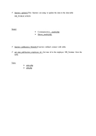  function update():This function are using to update the data to the data table
HR_PUBLICATION
Model:
 Communication _model.php
 Shows_model.php.
 function publication_Model():Function defined connect with table.
 get_max_publication_employee_id: Get max id to the employee HR_Seminar from the
table.
View:
 entry.php
 edit.php
 