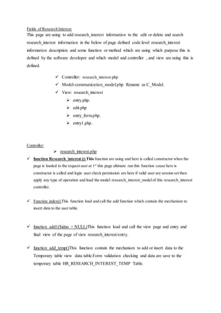 Fields of Research Interest:
This page are using to add research_interest information to the edit or delete and search
research_interest information in the below of page defined code level research_interest
information description and some function or method which are using which purpose this is
defined by the software developer and which model and controller , and view are using this is
defined.
 Controller: research_interest.php
 Model:-communication_model.php Rename as C_Model.
 View: research_interest
 entry.php.
 edit.php
 entry_form.php.
 entry1.php.
Controller:
 research_interest.php
 function Research_interest ():This function are using and here is called constructor when the
page is loaded to the request user at 1st
this page ultimate run this function cause here is
constructor is called and login user check permission are here if valid user are session set then
apply any type of operation and load the model research_interest_modelof this research_interest
controller.
 Function index():This function load and call the add function which contain the mechanism to
insert data to the user table.
 function add1($idno = NULL)This function load and call the view page and entry and
final view of the page of view research_interest/entry.
 function add_temp()This function contain the mechanism to add or insert data to the
Temporary table view data table.Form validation checking and data are save to the
temporary table HR_RESEARCH_INTEREST_TEMP Table.
 