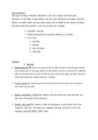 Prize And Honurs:
This page are using to add prize information to the edit or delete and search prize
information in the below of page defined code level prize information description and some
function or method which are using which purpose this is defined by the software developer
and which model and controller , and view are using this is defined.
 Controller: prize.php
 Model:-communication_model.php Rename as C_Model.
 View: prize
 entry.php.
 edit.php
 entry_form.php.
 entry1.php.
Controller:
 prize.php
 function Prize ():This function are using and here is called constructor when the page is loaded
to the request user at 1st
this page ultimate run this function cause here is constructor is called and
login user check permission are here if valid user are session set then apply any type of operation
and load the model prize_model of this prize controller.
 Function index():This function load and call the add function which contain the mechanism to
insert data to the user table.
 function add1($idno = NULL)This function load and call the view page and entry and
final view of the page of view prize/entry.
 function add_temp()This function contain the mechanism to add or insert data to the
Temporary table view data table.Form validation checking and data are save to the
temporary table HR_PRIZE_TEMP Table.
 