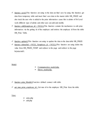  function save():This function are using to the data are final save by using this function get
data from temporary table and insert final save data to the master table HR_PRIZE and
also track the user who is added to the prize information cause this is admin of Hr Level
work different type of admin and other user can add and modify.
 function edit($employee_id = NULL):This function contain the mechanism to edit prize
information via the getting id of the employee and retrieve the employee id from the table
HR_Prize Table.
 function update():This function are using to update the data to the data table HR_PRIZE
 function delete($id = NULL, $employee_id = NULL):This function are using delete this
value from HR_PRIZE_TEMP and redirect to the page and redirect to the page
hr/prize/add1.
Model:
 Communication_model.php.
 Shows_model.php.
 function prize_Model():Function defined connect with table.
 get_max_prize_employee_id: Get max id to the employee HR_Prize from the table.
View:
 entry.php
 edit.php
 