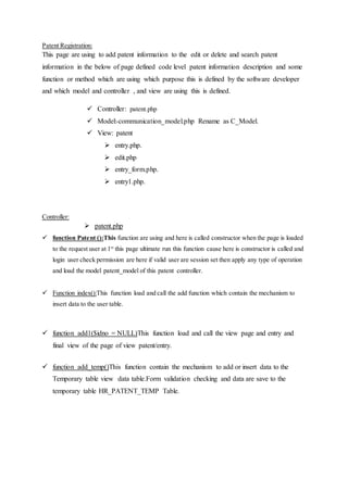 Patent Registration:
This page are using to add patent information to the edit or delete and search patent
information in the below of page defined code level patent information description and some
function or method which are using which purpose this is defined by the software developer
and which model and controller , and view are using this is defined.
 Controller: patent.php
 Model:-communication_model.php Rename as C_Model.
 View: patent
 entry.php.
 edit.php
 entry_form.php.
 entry1.php.
Controller:
 patent.php
 function Patent ():This function are using and here is called constructor when the page is loaded
to the request user at 1st
this page ultimate run this function cause here is constructor is called and
login user check permission are here if valid user are session set then apply any type of operation
and load the model patent_model of this patent controller.
 Function index():This function load and call the add function which contain the mechanism to
insert data to the user table.
 function add1($idno = NULL)This function load and call the view page and entry and
final view of the page of view patent/entry.
 function add_temp()This function contain the mechanism to add or insert data to the
Temporary table view data table.Form validation checking and data are save to the
temporary table HR_PATENT_TEMP Table.
 