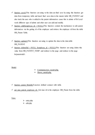  function save():This function are using to the data are final save by using this function get
data from temporary table and insert final save data to the master table HR_PATENT and
also track the user who is added to the patent information cause this is admin of Hr Level
work different type of admin and other user can add and modify.
 function edit($employee_id = NULL):This function contain the mechanism to edit patent
information via the getting id of the employee and retrieve the employee id from the table
HR_Patent Table.
 function update():This function are using to update the data to the data table
HR_PATENT
 function delete($id = NULL, $employee_id = NULL):This function are using delete this
value from HR_PATENT_TEMP and redirect to the page and redirect to the page
hr/patent/add1.
Model:
 Communication_model.php.
 Shows_model.php.
 function patent_Model():Function defined connect with table.
 get_max_patent_employee_id: Get max id to the employee HR_Patent from the table.
View:
 entry.php
 edit.php
 