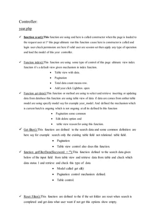 Controller:
year.php
 function year():This function are using and here is called constructor when the page is loaded to
the request user at 1st
this page ultimate run this function cause here is constructor is called and
login user check permission are here if valid user are session set then apply any type of operation
and load the model of this year controller.
 Function index():This function are using some type of control of this page ultimate view index
function it’s a default view given mechanism in index function.
 Table view with data.
 Pagination
 Total data count means row.
 Add year click Lightbox open
 Function get data():This function or method are using to select and retrieve inserting or updating
data from database this function are using table view of data if data are comes from anther table
model are using specify model say for example year_model. And defined the mechanism which
is current batch is ongoing which is not ongoing at all its defined In this function
 Pagination some common
 Edit delete option and
 table view reason for using this function.
 Get filter():This function are defined to the search data and some common definition are
here say for example search only the existing table field not relational table field.
 Pagination
 Table view control also does this function.
 function getFilterData($keyword = ""):This function defined to the search data given
below of the input field from table view and retrieve data from table and check which
data status 1 and retrieve and check this type of data
 Model called get all()
 Pagination control mechanism defined.
 Table control.
 Reset Filter():This function are defined to the if the set folder are reset when search is
completed and get data what user want if not get this options show empty.
 